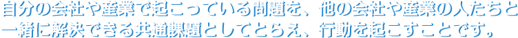 自分の会社や産業で起こっている問題を、他の会社や産業の人たちと一緒に解決できる共通課題としてとらえ、行動を起こすことです。