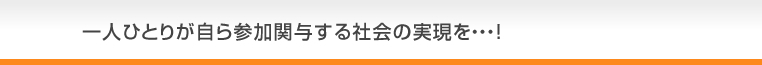 一人ひとりが自ら参加関与する社会の実現を・・・！